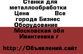 Станки для металлообработки › Цена ­ 20 000 - Все города Бизнес » Оборудование   . Московская обл.,Ивантеевка г.